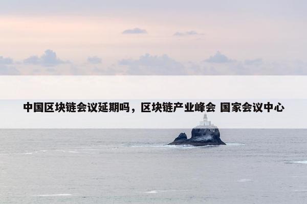 中国区块链会议延期吗，区块链产业峰会 国家会议中心