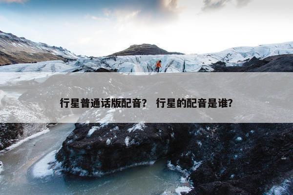 行星普通话版配音？ 行星的配音是谁？
