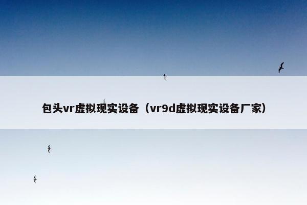 包头vr虚拟现实设备（vr9d虚拟现实设备厂家）