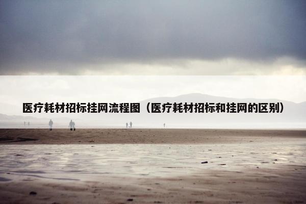 医疗耗材招标挂网流程图（医疗耗材招标和挂网的区别）