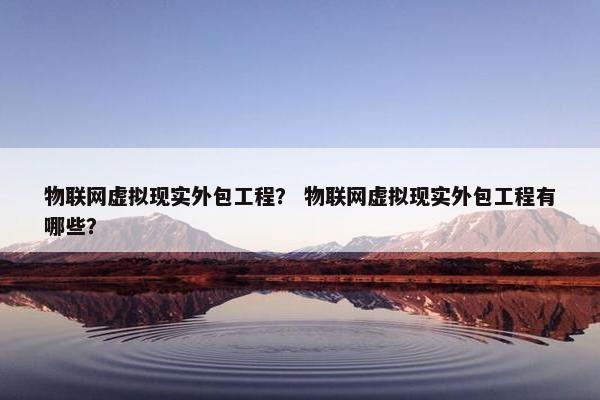 物联网虚拟现实外包工程？ 物联网虚拟现实外包工程有哪些？