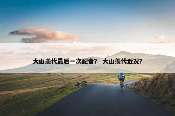 大山羡代最后一次配音？ 大山羡代近况？