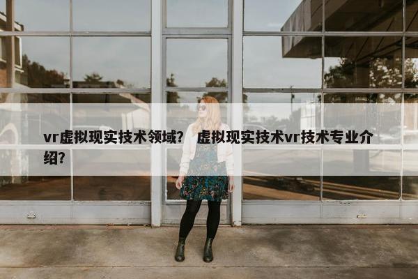 vr虚拟现实技术领域？ 虚拟现实技术vr技术专业介绍？