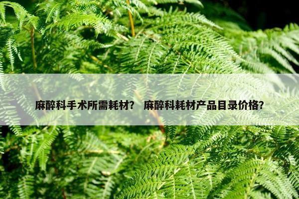 麻醉科手术所需耗材？ 麻醉科耗材产品目录价格？