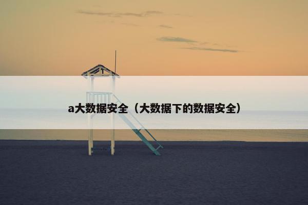 a大数据安全（大数据下的数据安全）