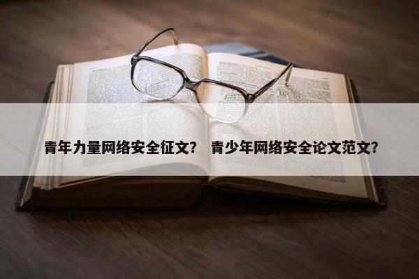 青年力量网络安全征文？ 青少年网络安全论文范文？