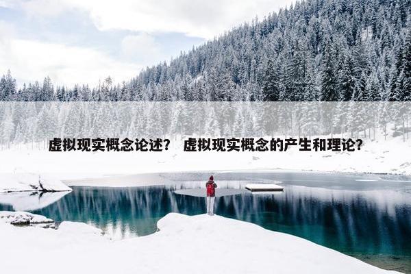 虚拟现实概念论述？ 虚拟现实概念的产生和理论？