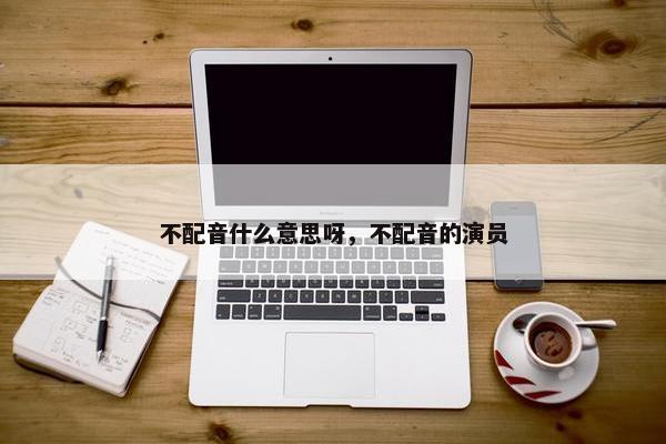 不配音什么意思呀，不配音的演员