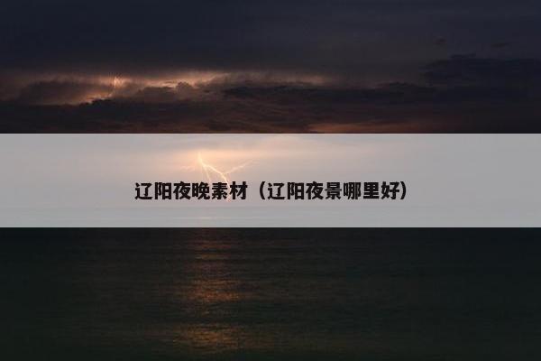 辽阳夜晚素材（辽阳夜景哪里好）