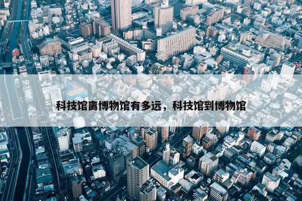 科技馆离博物馆有多远，科技馆到博物馆