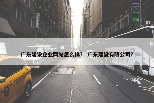 广东建设企业网站怎么样？ 广东建设有限公司？