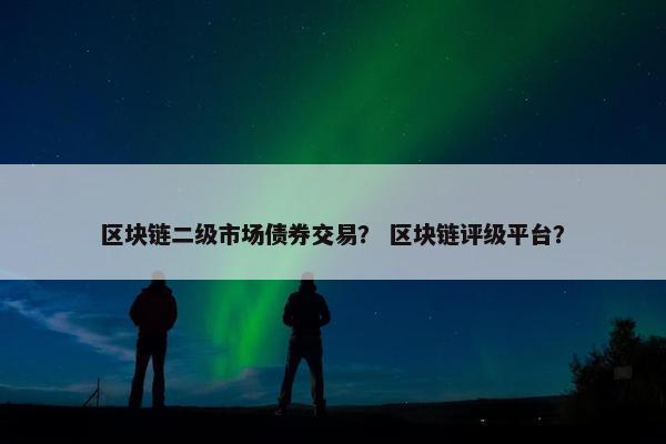区块链二级市场债券交易？ 区块链评级平台？