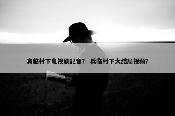 宾临村下电视剧配音？ 兵临村下大结局视频？