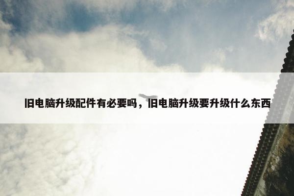 旧电脑升级配件有必要吗，旧电脑升级要升级什么东西