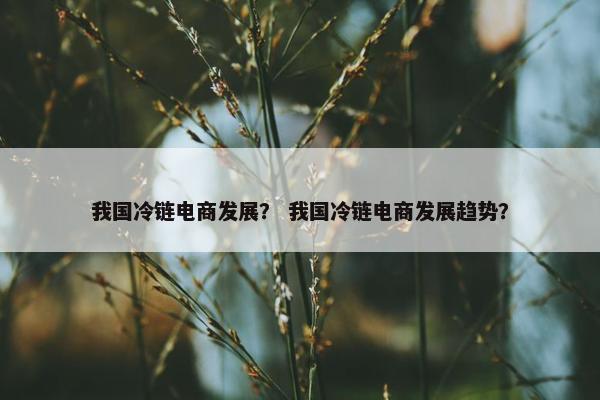 我国冷链电商发展？ 我国冷链电商发展趋势？