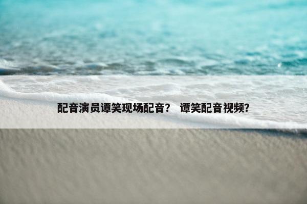 配音演员谭笑现场配音？ 谭笑配音视频？