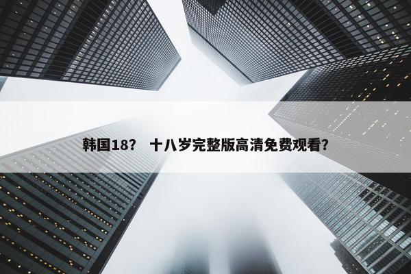 韩国18？ 十八岁完整版高清免费观看？