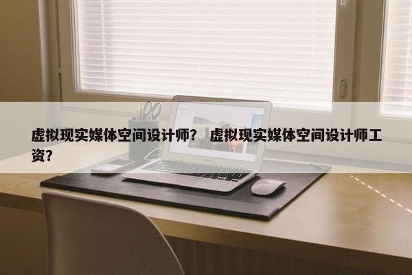 虚拟现实媒体空间设计师？ 虚拟现实媒体空间设计师工资？