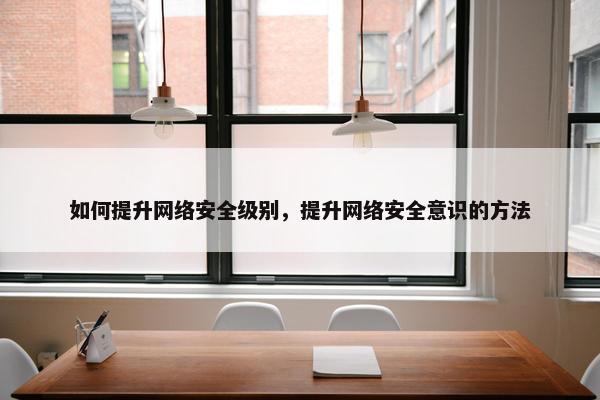 如何提升网络安全级别，提升网络安全意识的方法
