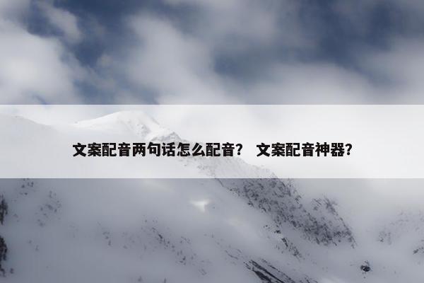 文案配音两句话怎么配音？ 文案配音神器？