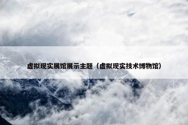 虚拟现实展馆展示主题（虚拟现实技术博物馆）