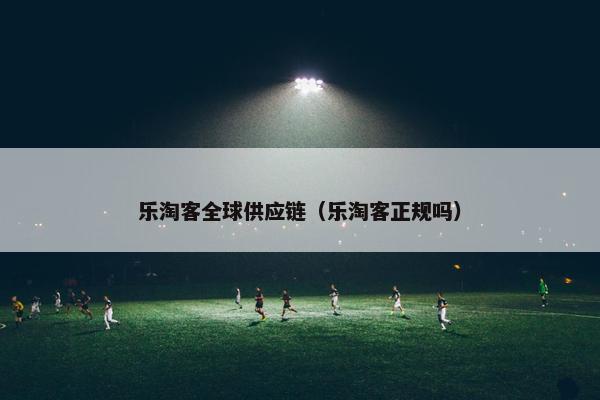 乐淘客全球供应链（乐淘客正规吗）