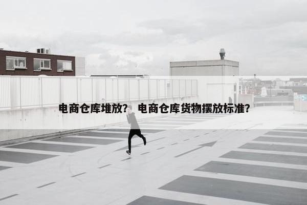 电商仓库堆放？ 电商仓库货物摆放标准？