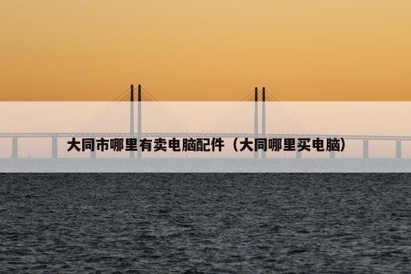 大同市哪里有卖电脑配件（大同哪里买电脑）