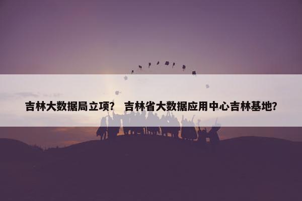 吉林大数据局立项？ 吉林省大数据应用中心吉林基地？