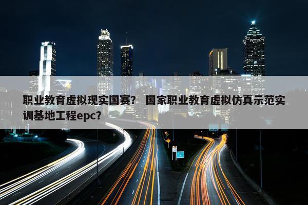 职业教育虚拟现实国赛？ 国家职业教育虚拟仿真示范实训基地工程epc？