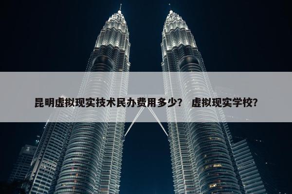 昆明虚拟现实技术民办费用多少？ 虚拟现实学校？
