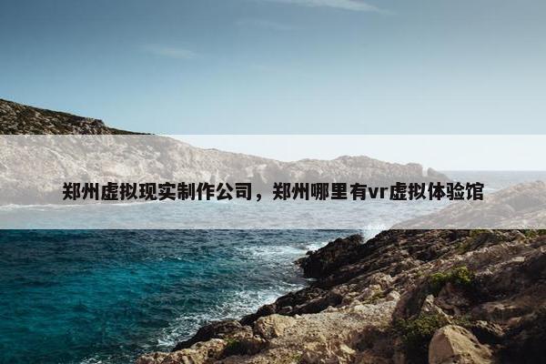 郑州虚拟现实制作公司，郑州哪里有vr虚拟体验馆
