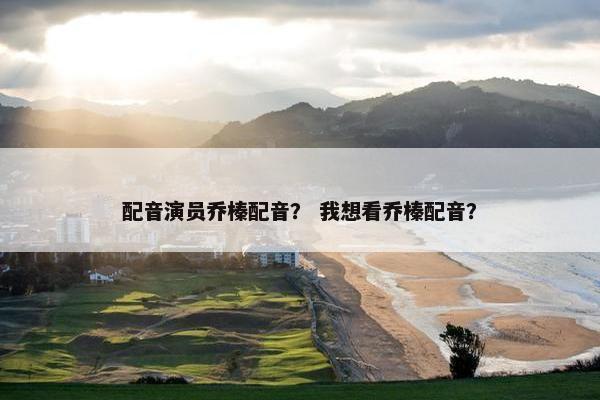 配音演员乔榛配音？ 我想看乔榛配音？