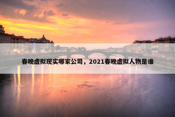 春晚虚拟现实哪家公司，2021春晚虚拟人物是谁