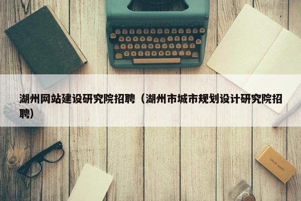 湖州网站建设研究院招聘（湖州市城市规划设计研究院招聘）