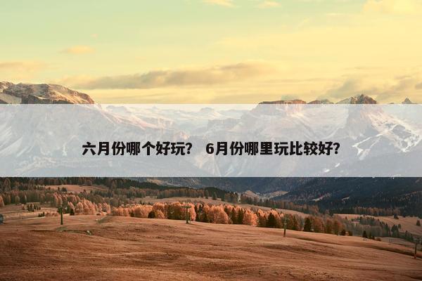 六月份哪个好玩？ 6月份哪里玩比较好？