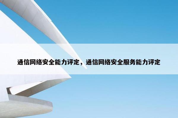 通信网络安全能力评定，通信网络安全服务能力评定