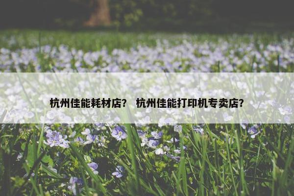 杭州佳能耗材店？ 杭州佳能打印机专卖店？