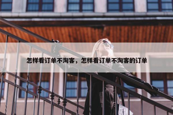 怎样看订单不淘客，怎样看订单不淘客的订单