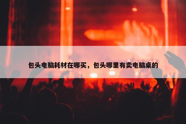 包头电脑耗材在哪买，包头哪里有卖电脑桌的