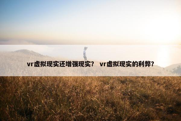 vr虚拟现实还增强现实？ vr虚拟现实的利弊？