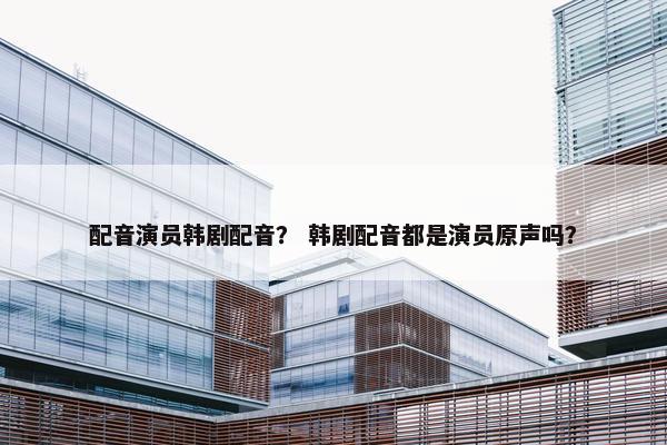配音演员韩剧配音？ 韩剧配音都是演员原声吗？