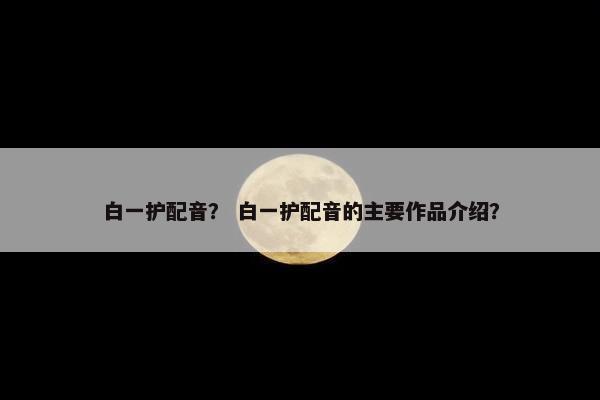 白一护配音？ 白一护配音的主要作品介绍？