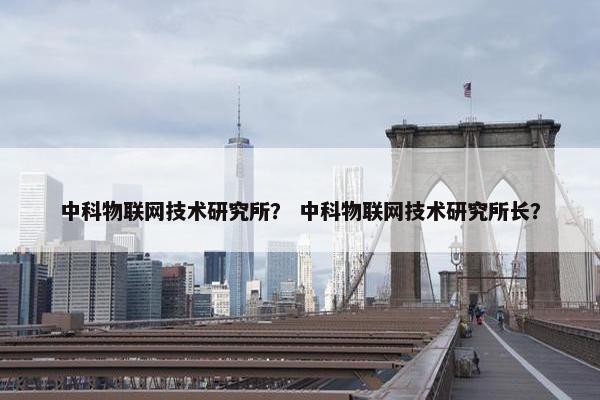 中科物联网技术研究所？ 中科物联网技术研究所长？