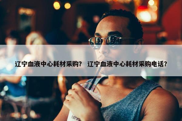 辽宁血液中心耗材采购？ 辽宁血液中心耗材采购电话？