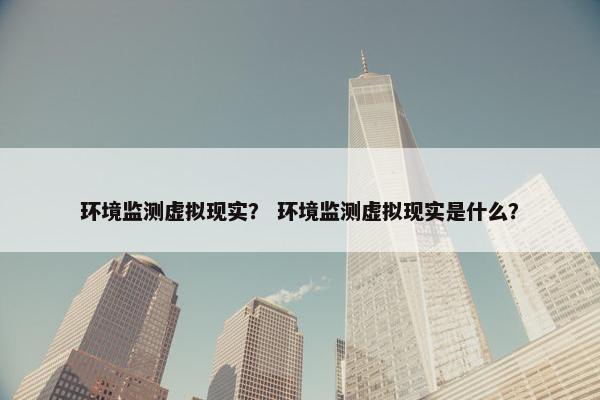 环境监测虚拟现实？ 环境监测虚拟现实是什么？