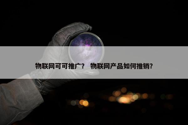 物联网可可推广？ 物联网产品如何推销？