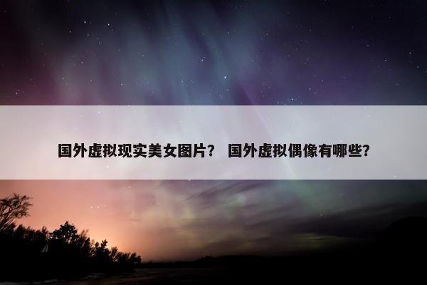 国外虚拟现实美女图片？ 国外虚拟偶像有哪些？