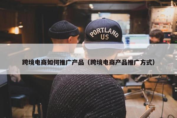 跨境电商如何推广产品（跨境电商产品推广方式）