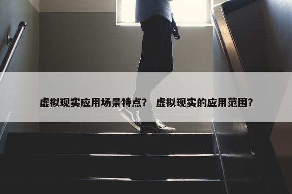 虚拟现实应用场景特点？ 虚拟现实的应用范围？